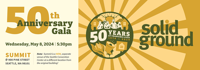 Gold and dark green, peach and ivory banner graphic with text reading: 50th Anniversary Gala; Wednesday, May 8, 2024 | 5:30pm; Summit @ 900 Pine Street, Seattle, WA 98101; Note: Summit is a NEW, separate venue of the Seattle Convention Center at a different location from the original building! 50 YEARS OF CHANGING LIVES, 1974-2024, Solid Ground
