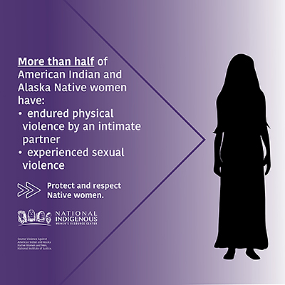 Purple, black, and white graphic from theNational Indigenous Women’s Resource Center reading, "More than half of American Indian and Alaska Native women have -endured physical violence by an intimate partner -experienced sexual violence. Protect and respect Native women.